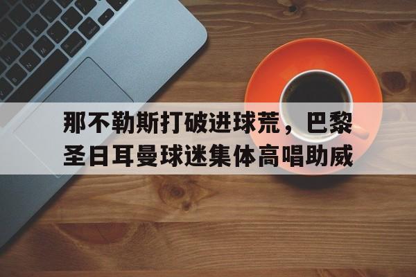 那不勒斯打破进球荒，巴黎圣日耳曼球迷集体高唱助威